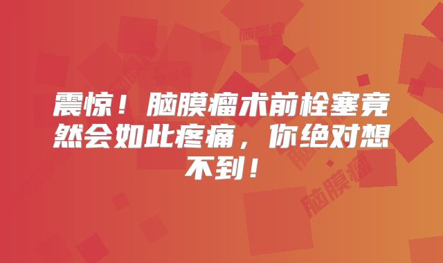 震惊！脑膜瘤术前栓塞竟然会如此疼痛，你绝对想不到！