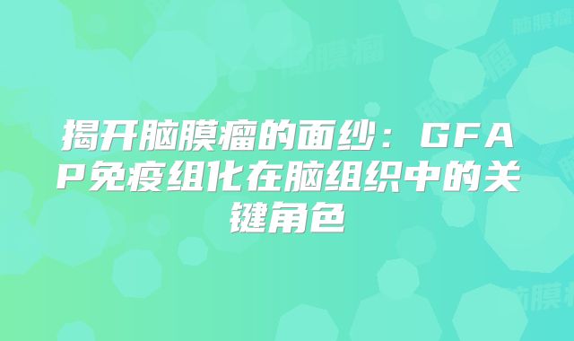 揭开脑膜瘤的面纱：GFAP免疫组化在脑组织中的关键角色
