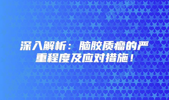 深入解析：脑胶质瘤的严重程度及应对措施！