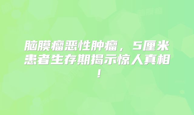 脑膜瘤恶性肿瘤，5厘米患者生存期揭示惊人真相！