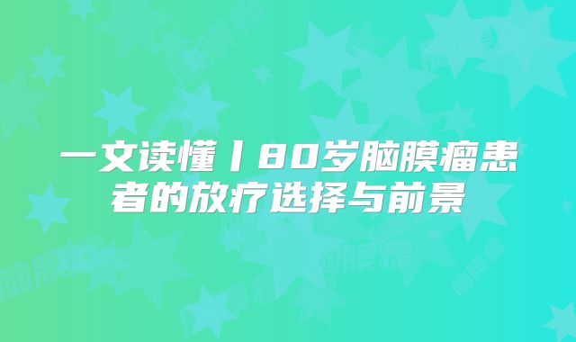 一文读懂丨80岁脑膜瘤患者的放疗选择与前景