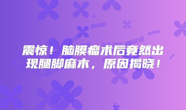 震惊！脑膜瘤术后竟然出现腿脚麻木，原因揭晓！