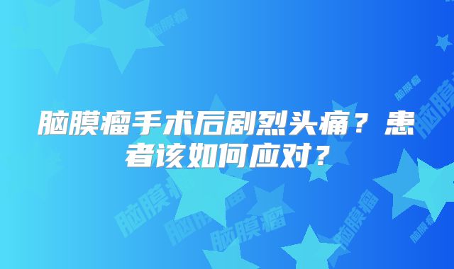 脑膜瘤手术后剧烈头痛？患者该如何应对？