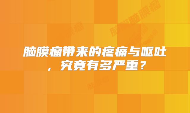 脑膜瘤带来的疼痛与呕吐，究竟有多严重？