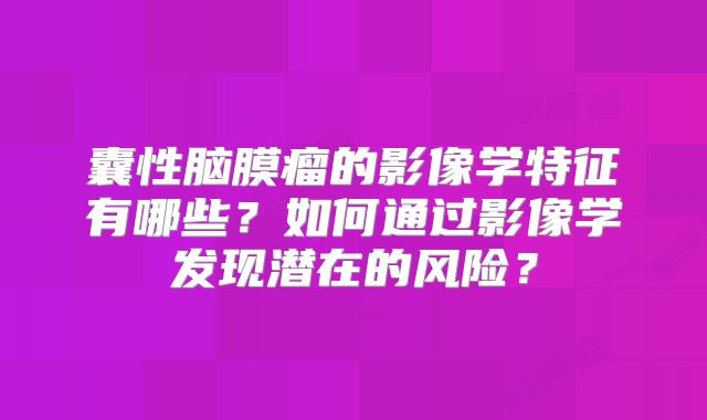 囊性脑膜瘤的影像学特征有哪些？如何通过影像学发现潜在的风险？