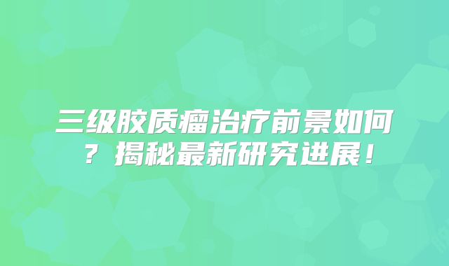 三级胶质瘤治疗前景如何？揭秘最新研究进展！