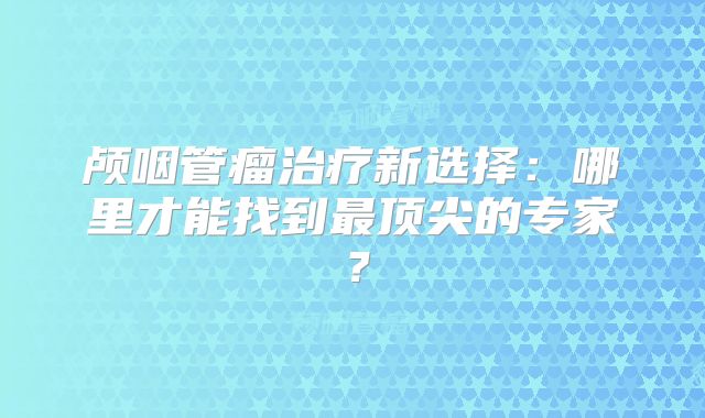 颅咽管瘤治疗新选择：哪里才能找到最顶尖的专家？