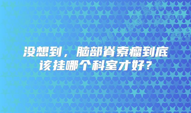 没想到，脑部脊索瘤到底该挂哪个科室才好？