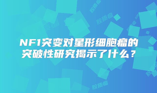 NF1突变对星形细胞瘤的突破性研究揭示了什么？