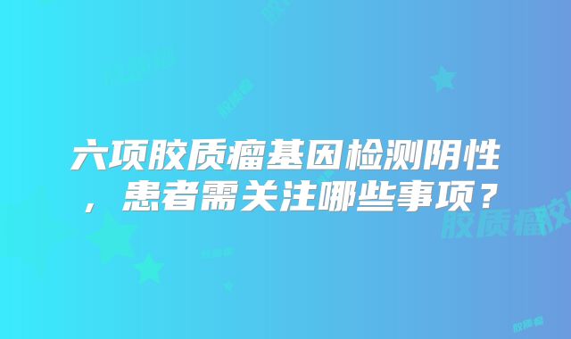 六项胶质瘤基因检测阴性，患者需关注哪些事项？