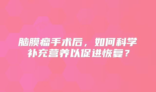 脑膜瘤手术后，如何科学补充营养以促进恢复？