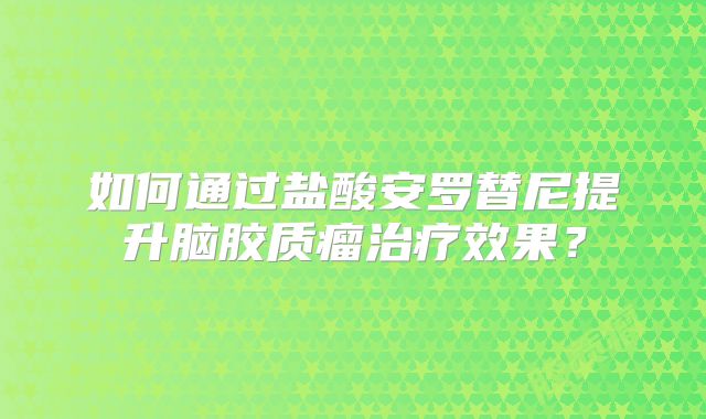 如何通过盐酸安罗替尼提升脑胶质瘤治疗效果？
