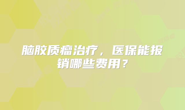 脑胶质瘤治疗，医保能报销哪些费用？