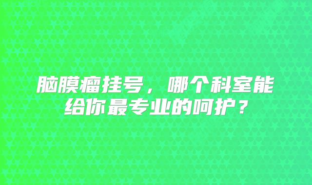 脑膜瘤挂号，哪个科室能给你最专业的呵护？