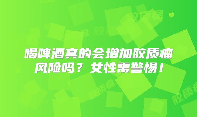 喝啤酒真的会增加胶质瘤风险吗？女性需警惕！