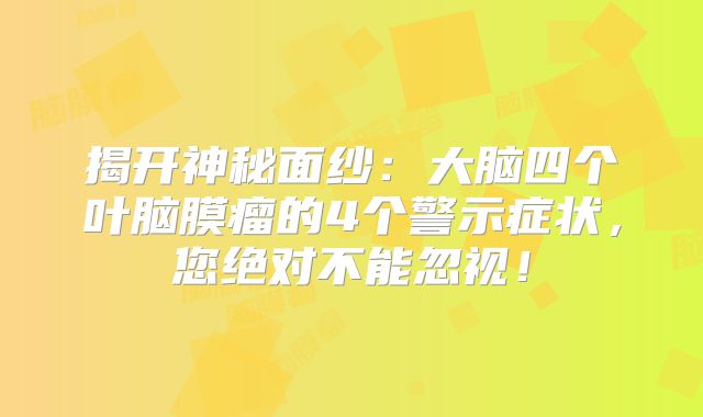 揭开神秘面纱：大脑四个叶脑膜瘤的4个警示症状，您绝对不能忽视！