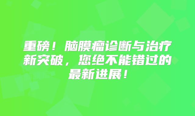 重磅！脑膜瘤诊断与治疗新突破，您绝不能错过的最新进展！