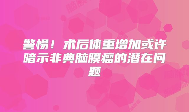 警惕！术后体重增加或许暗示非典脑膜瘤的潜在问题