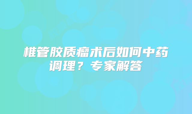 椎管胶质瘤术后如何中药调理？专家解答