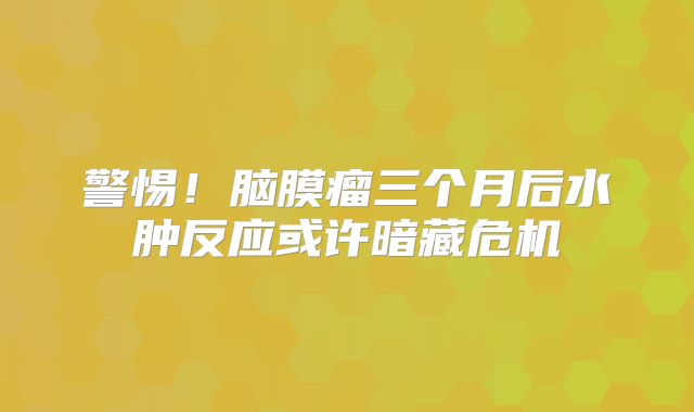 警惕！脑膜瘤三个月后水肿反应或许暗藏危机