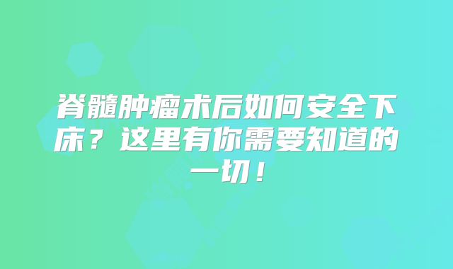 脊髓肿瘤术后如何安全下床？这里有你需要知道的一切！
