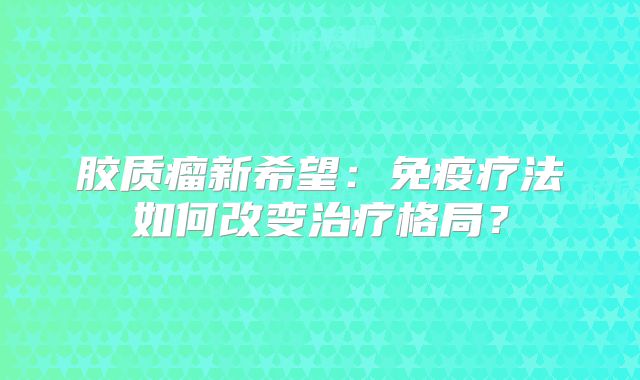 胶质瘤新希望：免疫疗法如何改变治疗格局？