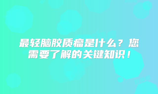 最轻脑胶质瘤是什么？您需要了解的关键知识！