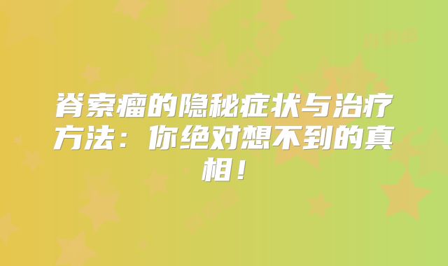 脊索瘤的隐秘症状与治疗方法：你绝对想不到的真相！