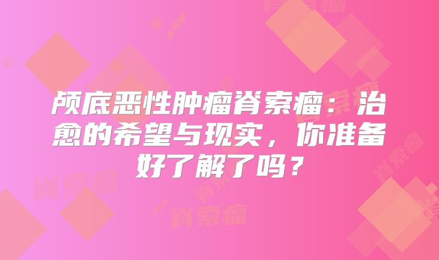 颅底恶性肿瘤脊索瘤：治愈的希望与现实，你准备好了解了吗？