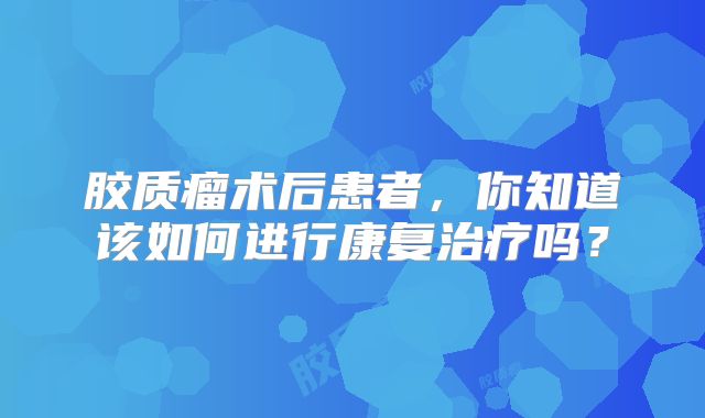 胶质瘤术后患者，你知道该如何进行康复治疗吗？