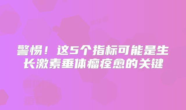 警惕！这5个指标可能是生长激素垂体瘤痊愈的关键