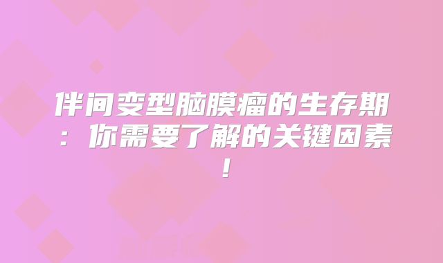 伴间变型脑膜瘤的生存期：你需要了解的关键因素！