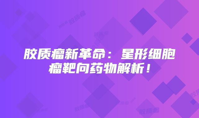 胶质瘤新革命：星形细胞瘤靶向药物解析！