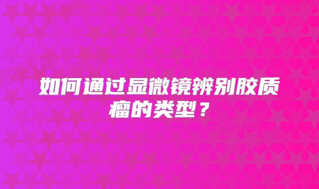 如何通过显微镜辨别胶质瘤的类型？