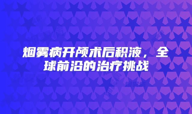 烟雾病开颅术后积液，全球前沿的治疗挑战