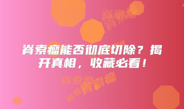 脊索瘤能否彻底切除？揭开真相，收藏必看！