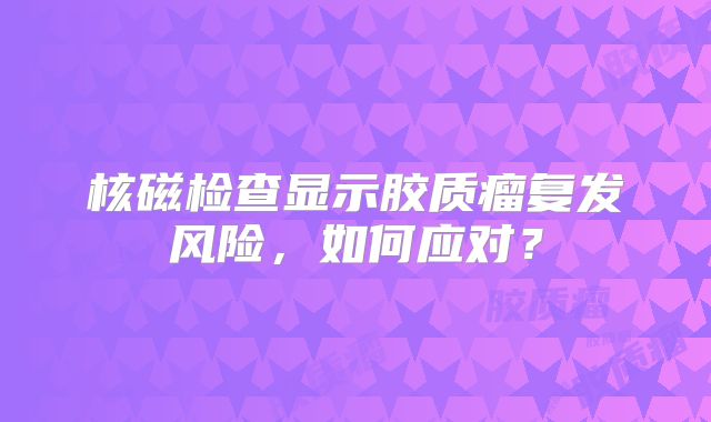 核磁检查显示胶质瘤复发风险，如何应对？