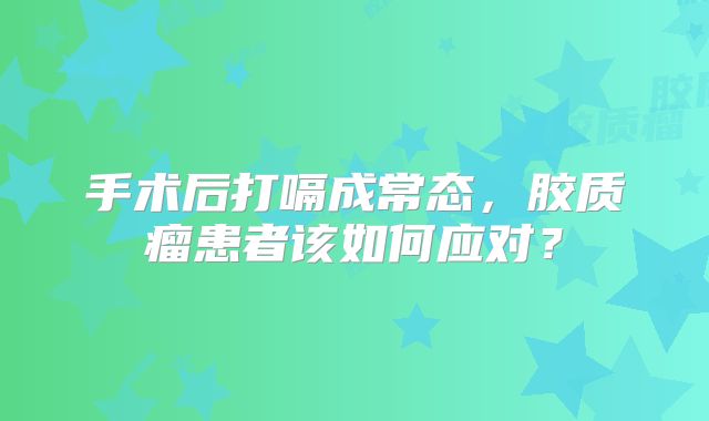 手术后打嗝成常态，胶质瘤患者该如何应对？