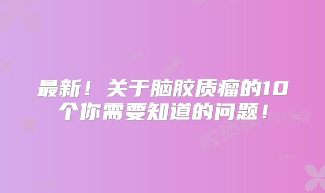 最新！关于脑胶质瘤的10个你需要知道的问题！