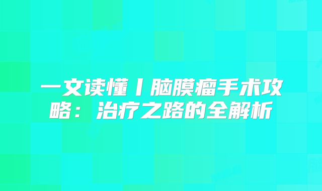 一文读懂丨脑膜瘤手术攻略：治疗之路的全解析