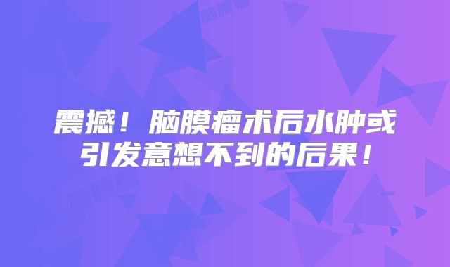 震撼！脑膜瘤术后水肿或引发意想不到的后果！