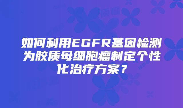 如何利用EGFR基因检测为胶质母细胞瘤制定个性化治疗方案？