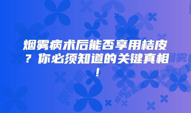 烟雾病术后能否享用桔皮？你必须知道的关键真相！