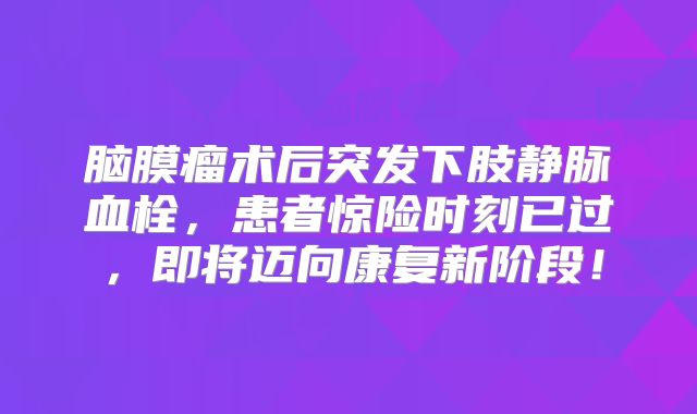 脑膜瘤术后突发下肢静脉血栓，患者惊险时刻已过，即将迈向康复新阶段！