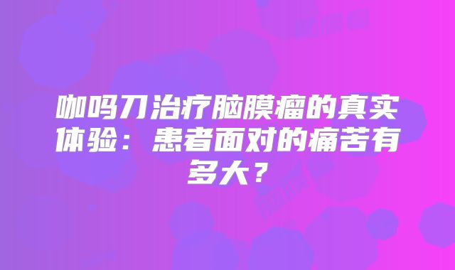 咖吗刀治疗脑膜瘤的真实体验：患者面对的痛苦有多大？