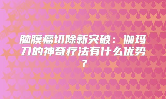 脑膜瘤切除新突破：伽玛刀的神奇疗法有什么优势？