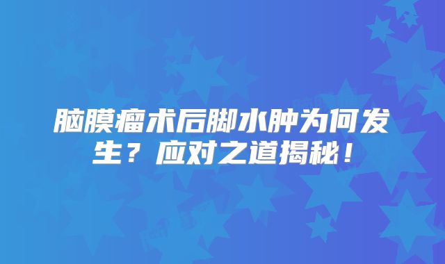 脑膜瘤术后脚水肿为何发生？应对之道揭秘！