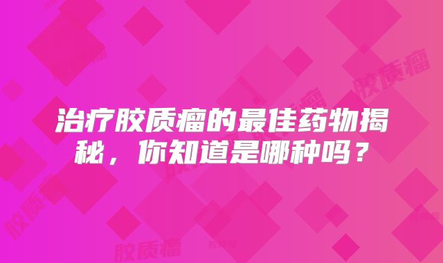 治疗胶质瘤的最佳药物揭秘，你知道是哪种吗？
