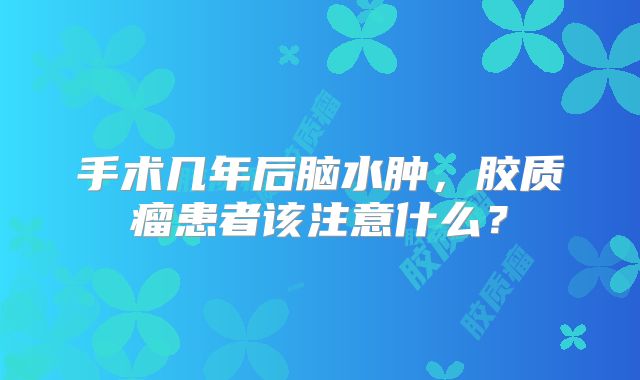 手术几年后脑水肿，胶质瘤患者该注意什么？