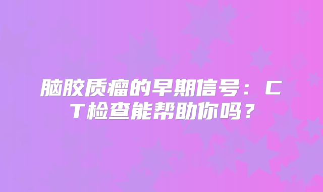 脑胶质瘤的早期信号：CT检查能帮助你吗？